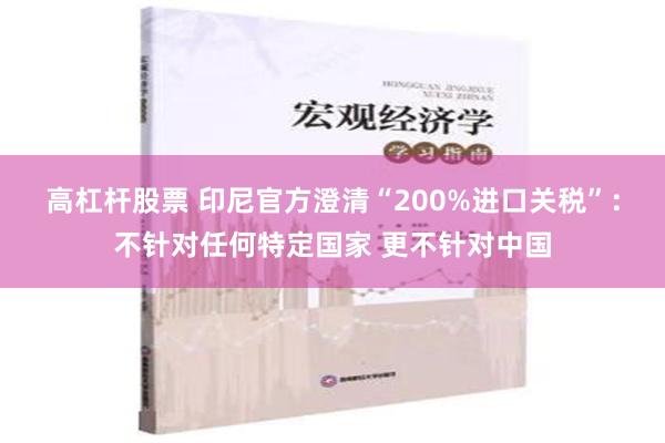 高杠杆股票 印尼官方澄清“200%进口关税”：不针对任何特定国家 更不针对中国