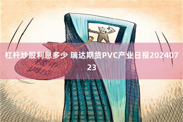 杠杆炒股利息多少 瑞达期货PVC产业日报20240723