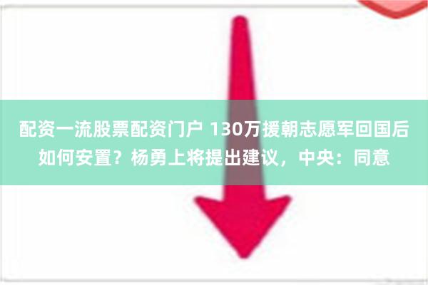 配资一流股票配资门户 130万援朝志愿军回国后如何安置？杨勇上将提出建议，中央：同意