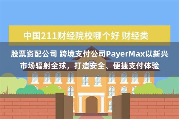 股票资配公司 跨境支付公司PayerMax以新兴市场辐射全球，打造安全、便捷支付体验