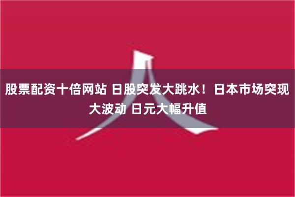 股票配资十倍网站 日股突发大跳水！日本市场突现大波动 日元大幅升值