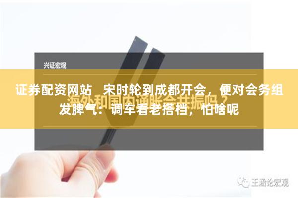 证券配资网站   宋时轮到成都开会，便对会务组发脾气：调车看老搭档，怕啥呢