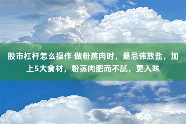 股市杠杆怎么操作 做粉蒸肉时，最忌讳放盐，加上5大食材，粉蒸肉肥而不腻，更入味