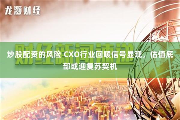 炒股配资的风险 CXO行业回暖信号显现，估值底部或迎复苏契机