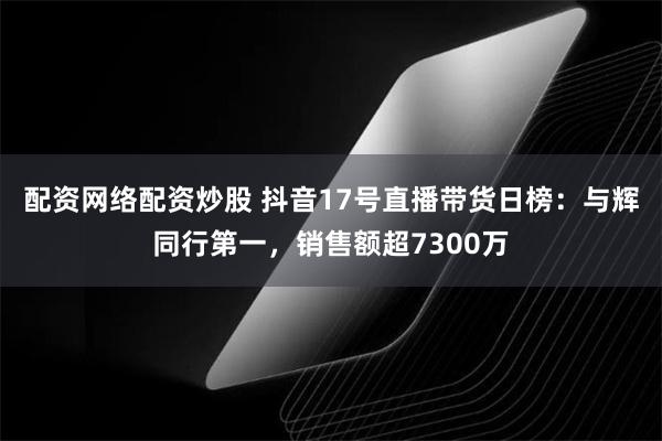 配资网络配资炒股 抖音17号直播带货日榜：与辉同行第一，销售额超7300万