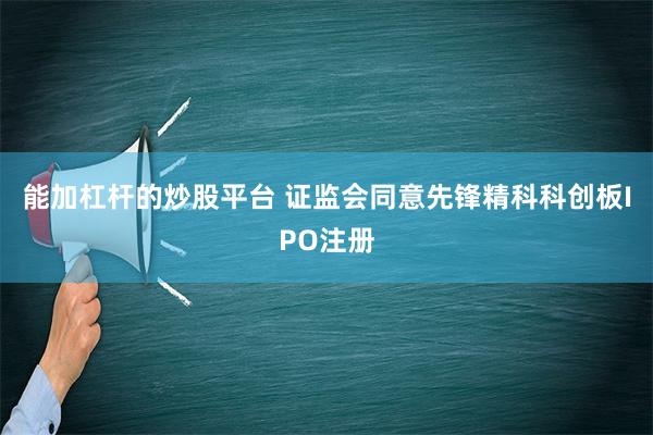 能加杠杆的炒股平台 证监会同意先锋精科科创板IPO注册