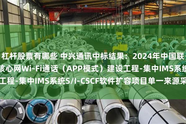 杠杆股票有哪些 中兴通讯中标结果：2024年中国联通山东省分公司5G核心网Wi-Fi通话（APP模式）建设工程-集中IMS系统S/I-CSCF软件扩容项目单一来源采购公示