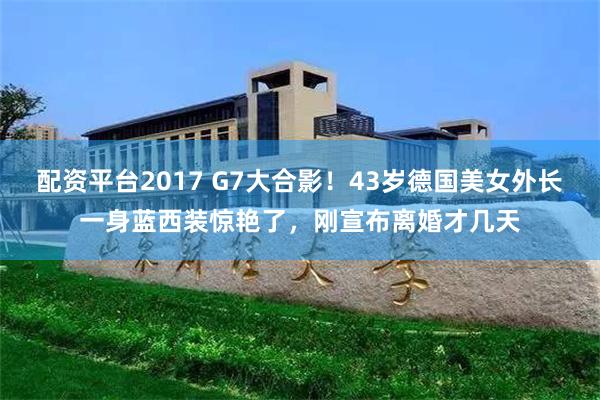 配资平台2017 G7大合影！43岁德国美女外长一身蓝西装惊艳了，刚宣布离婚才几天