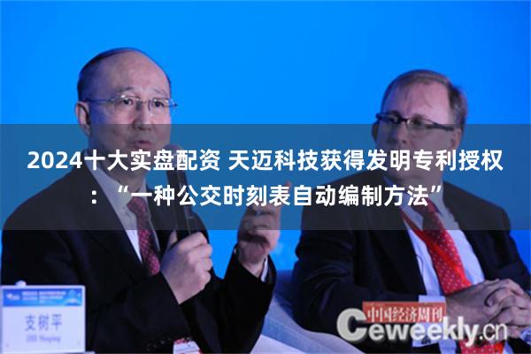 2024十大实盘配资 天迈科技获得发明专利授权：“一种公交时刻表自动编制方法”