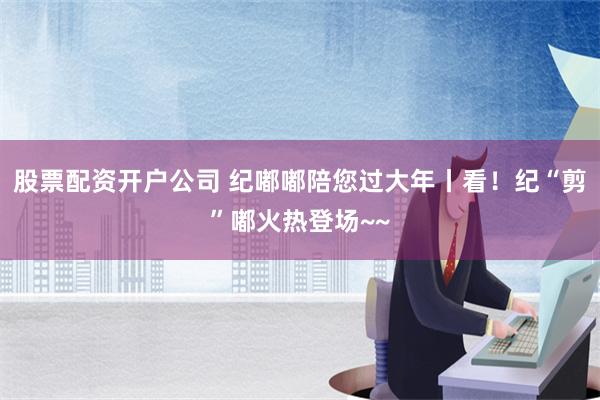 股票配资开户公司 纪嘟嘟陪您过大年丨看！纪“剪”嘟火热登场~~