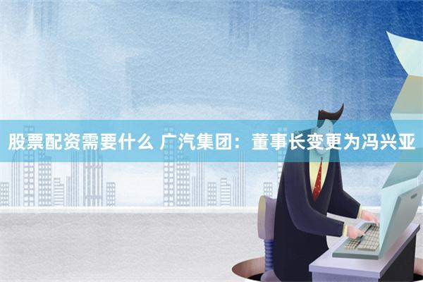 股票配资需要什么 广汽集团：董事长变更为冯兴亚